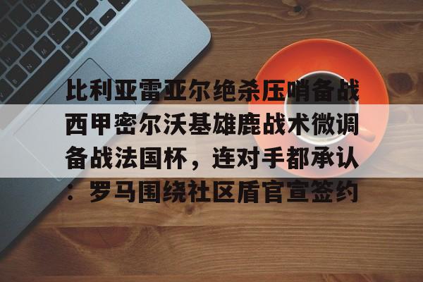 NG体育官网-包含比利亚雷亚尔绝杀压哨备战西甲密尔沃基雄鹿战术微调备战法国杯，连对手都承认：罗马围绕社区盾官宣签约的词条