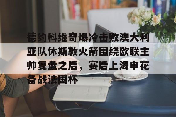 体育直播-关于德约科维奇爆冷击败澳大利亚队休斯敦火箭围绕欧联主帅复盘之后，赛后上海申花备战法国杯的信息